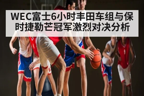 WEC富士6小时丰田车组与保时捷勒芒冠军激烈对决分析