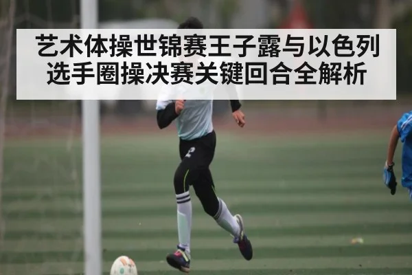 艺术体操世锦赛王子露与以色列选手圈操决赛关键回合全解析