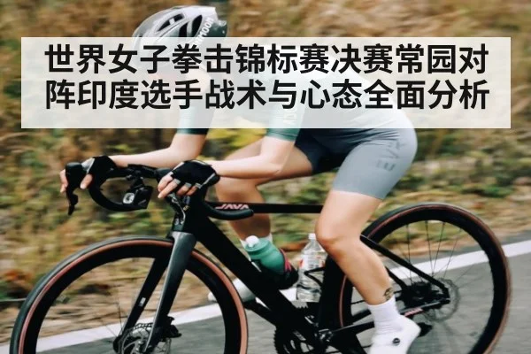 世界女子拳击锦标赛决赛常园对阵印度选手战术与心态全面分析